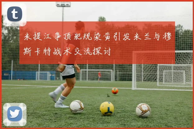 米提江争顶犯规染黄引发米兰与穆斯卡特战术交流探讨