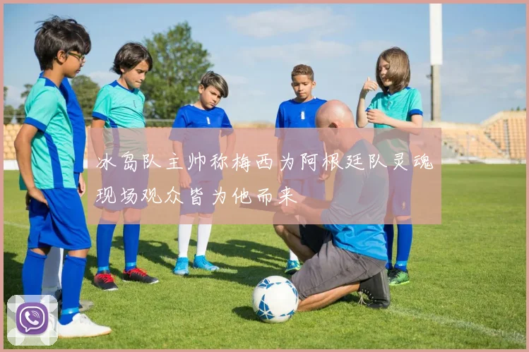 冰岛队主帅称梅西为阿根廷队灵魂现场观众皆为他而来