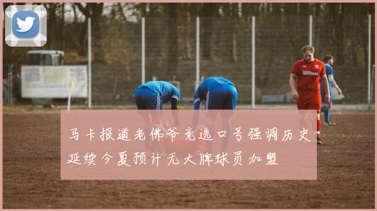 马卡报道老佛爷竞选口号强调历史延续今夏预计无大牌球员加盟