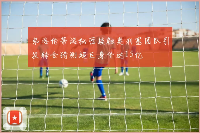 弗洛伦蒂诺秘密接触奥利塞团队引发转会猜测超巨身价达15亿
