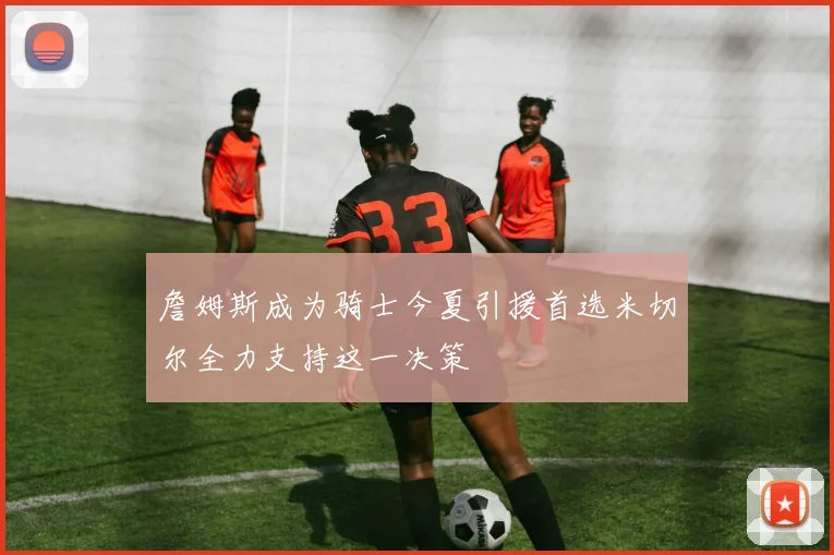 詹姆斯成为骑士今夏引援首选米切尔全力支持这一决策