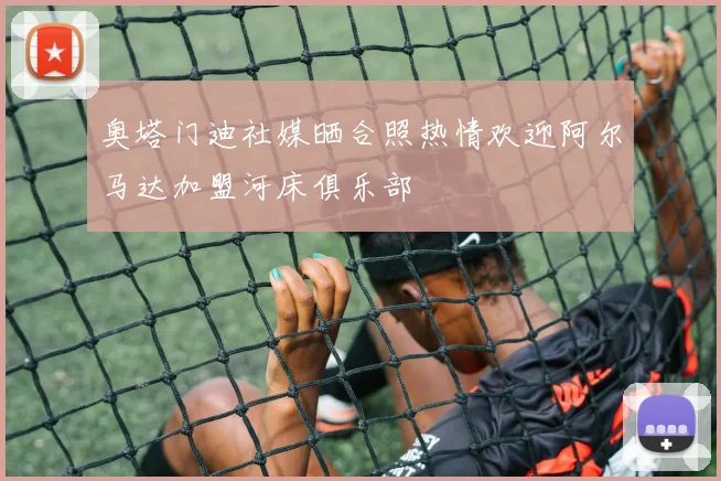 奥塔门迪社媒晒合照热情欢迎阿尔马达加盟河床俱乐部