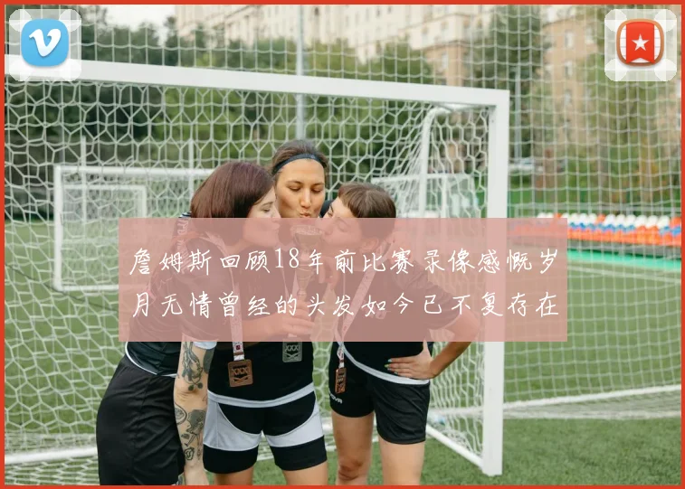 詹姆斯回顾18年前比赛录像感慨岁月无情曾经的头发如今已不复存在