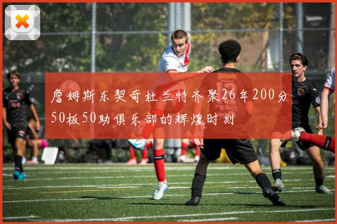 詹姆斯东契奇杜兰特齐聚26年200分50板50助俱乐部的辉煌时刻