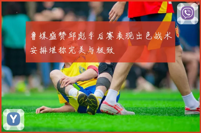 鲁媒盛赞邱彪季后赛表现出色战术安排堪称完美与极致