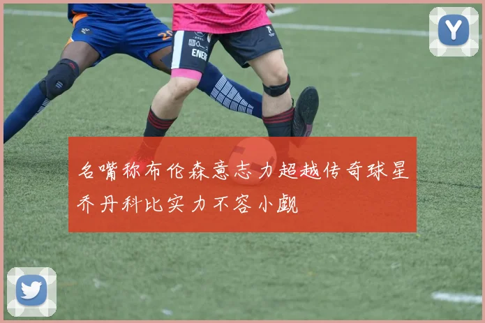 名嘴称布伦森意志力超越传奇球星乔丹科比实力不容小觑