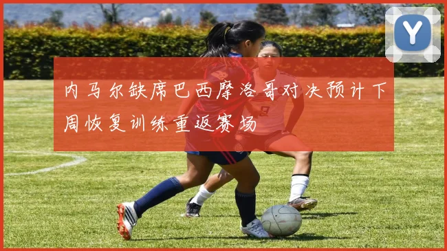 内马尔缺席巴西摩洛哥对决预计下周恢复训练重返赛场