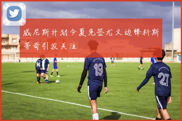 威尼斯计划今夏免签尤文边锋科斯蒂奇引发关注