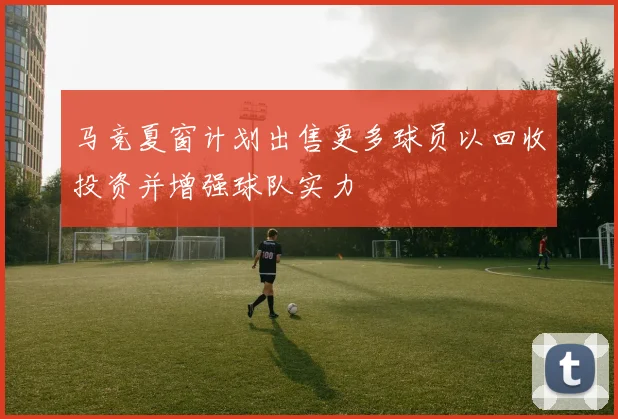 马竞夏窗计划出售更多球员以回收投资并增强球队实力