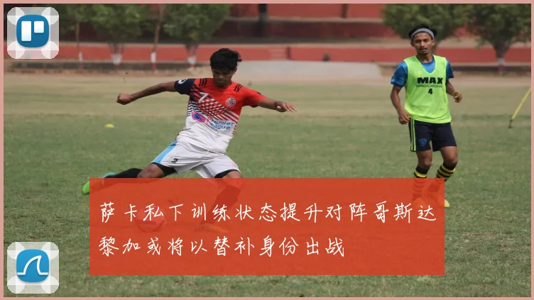 萨卡私下训练状态提升对阵哥斯达黎加或将以替补身份出战