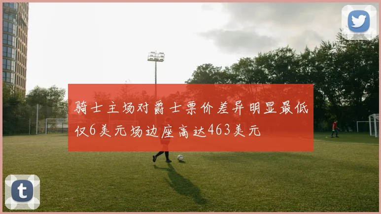 骑士主场对爵士票价差异明显最低仅6美元场边座高达463美元