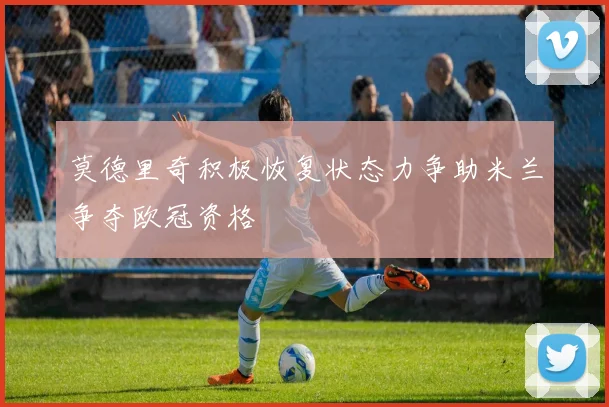 莫德里奇积极恢复状态力争助米兰争夺欧冠资格