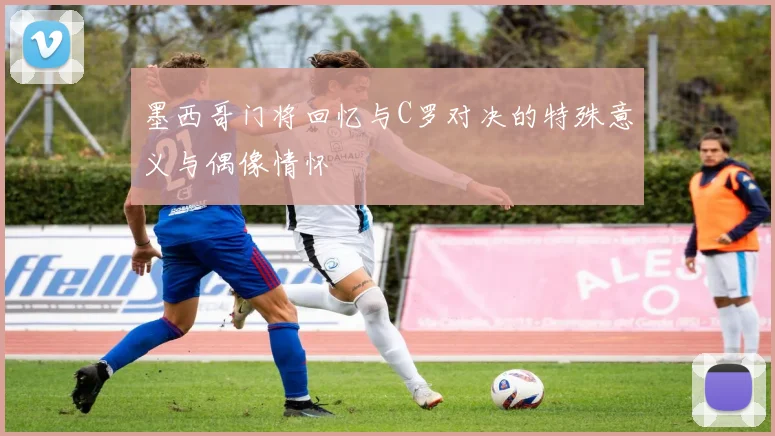 墨西哥门将回忆与C罗对决的特殊意义与偶像情怀