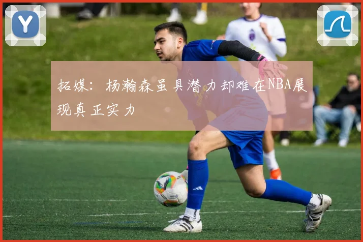 拓媒：杨瀚森虽具潜力却难在NBA展现真正实力